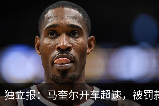 独立报：马奎尔开车超速，被罚款1000英镑+扣3分+承担诉讼费